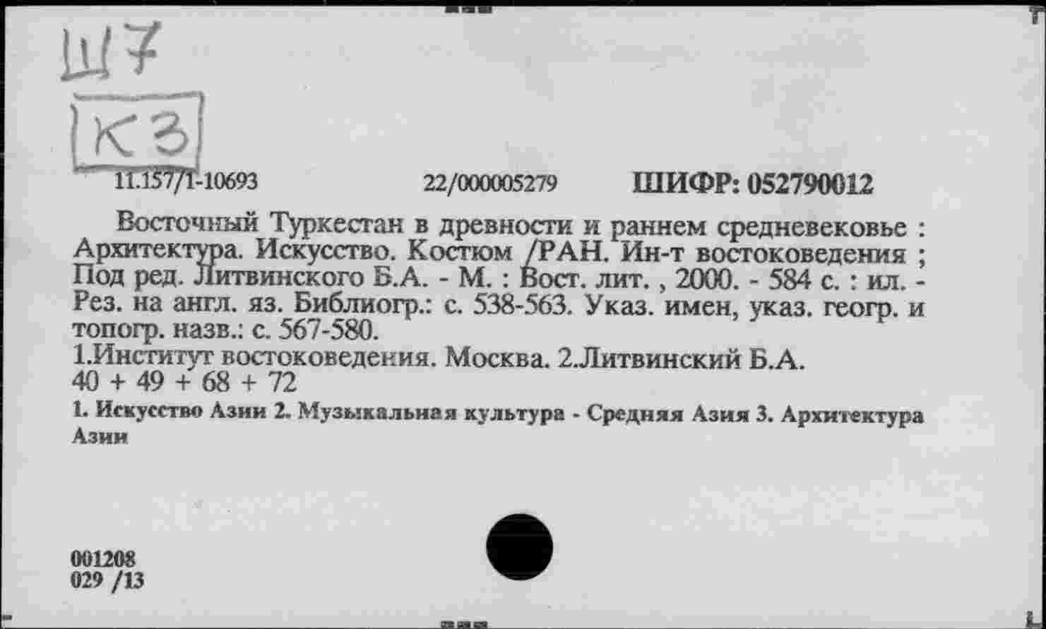 ﻿“ll.ßT/r-10693	22/000005279 ШИФР: 052790012
Восточный Туркестан в древности и раннем средневековье : Архитектура. Искусство. Костюм /РАН. Ин-т востоковедения ; Под ред. Литвинского Б.А. - М. : Вост. лит. , 2000. - 584 с. : ил. -Рез. на англ. яз. Библиогр.: с. 538-563. Указ, имен, указ, геогр. и топогр. назв.: с. 567-580.
1 .Институт востоковедения. Москва. 2.Литвинский Б.А.
40 + 49 + 68 + 72
1. Искусство Азии 2. Музыкальная культура - Средняя Азия 3. Архитектура Азии
001208
029 /13